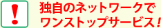 独自のネットワークでワンストップサービス！